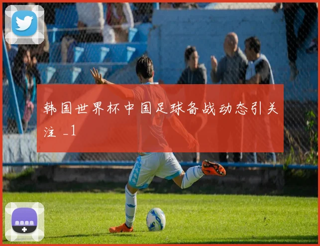 韩国世界杯中国足球备战动态引关注 _1