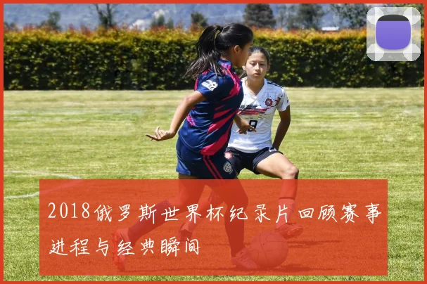 2018俄罗斯世界杯纪录片回顾赛事进程与经典瞬间