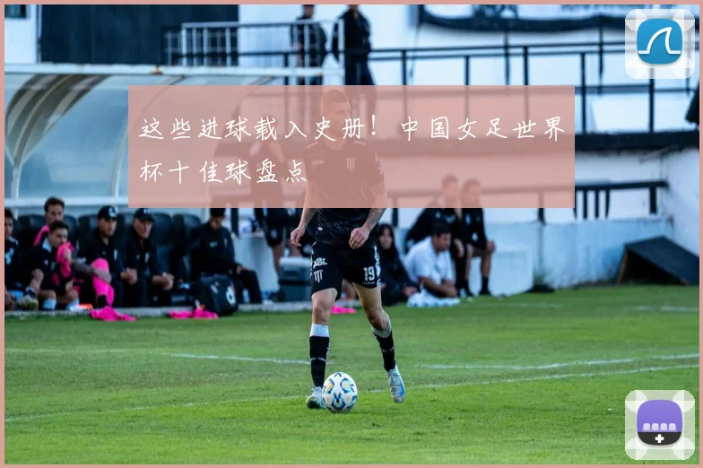 这些进球载入史册！中国女足世界杯十佳球盘点