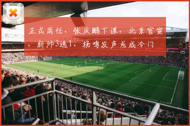 正式离任，张庆鹏下课，北京官宣，新帅3选1，杨鸣发声或成冷门