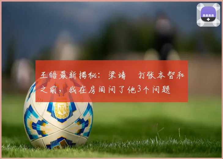 王皓最新揭秘:梁靖崑打张本智和之前,我在房间问了他3个问题