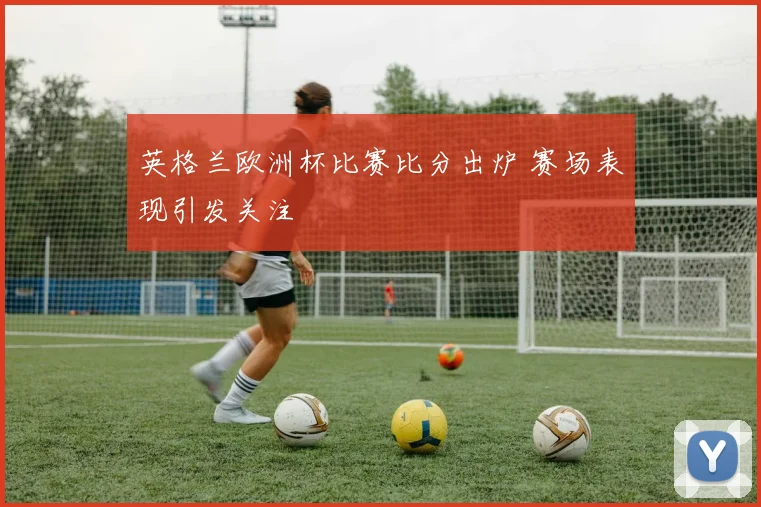 英格兰欧洲杯比赛比分出炉 赛场表现引发关注