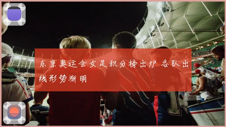 东京奥运会女足积分榜出炉 各队出线形势渐明