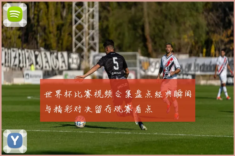 世界杯比赛视频合集盘点经典瞬间与精彩对决留存观赛看点