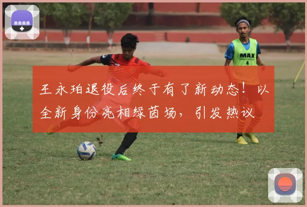 王永珀退役后终于有了新动态!以全新身份亮相绿茵场,引发热议