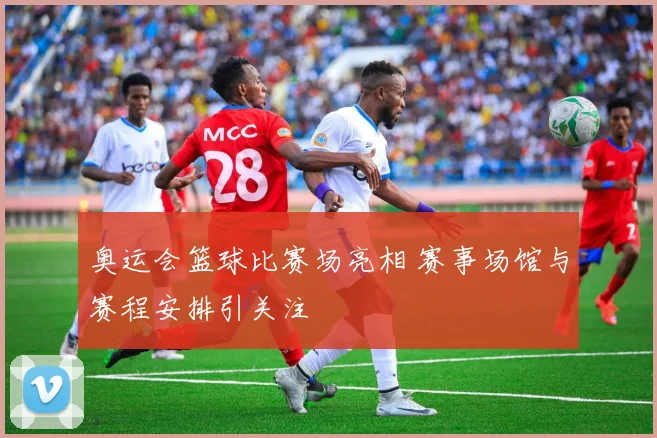 奥运会篮球比赛场亮相 赛事场馆与赛程安排引关注
